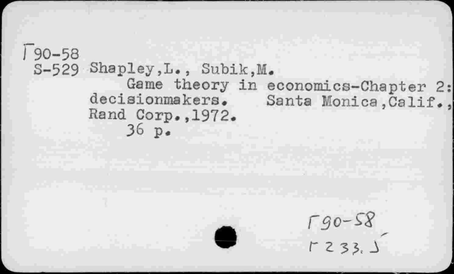 ﻿90-58
S-529 Shapley,L., Subik,M.
Game theory in economics-Chapter decisionmakers. Santa Monica,Calif Rand Corp.,1972.
36 p.
f 2 33. -3